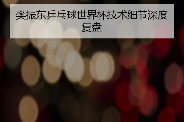 樊振东乒乓球世界杯技术细节深度复盘